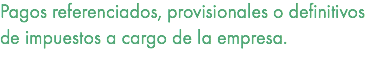 Pagos referenciados, provisionales o definitivos de impuestos a cargo de la empresa. 